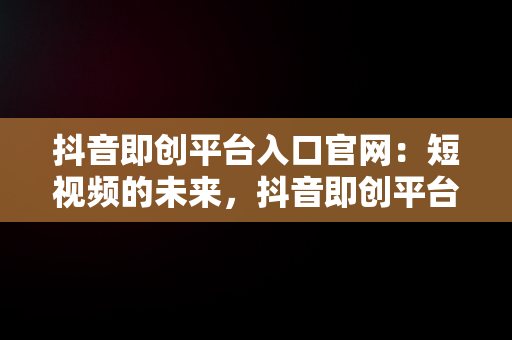 抖音即创平台入口官网：短视频的未来，抖音即创平台入口官网网址是什么 