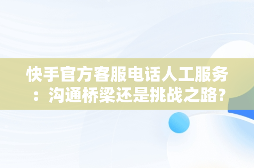 快手官方客服电话人工服务：沟通桥梁还是挑战之路？，快手官方客服电话人工服务24小时 