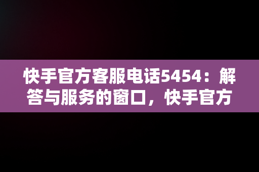 快手官方客服电话5454：解答与服务的窗口，快手官方客服电话24小时人工电话 