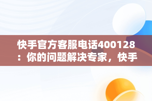 快手官方客服电话400128：你的问题解决专家，快手官方客服电话如何转人工 