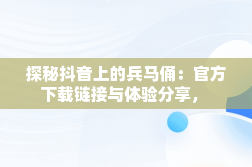 探秘抖音上的兵马俑：官方下载链接与体验分享， 