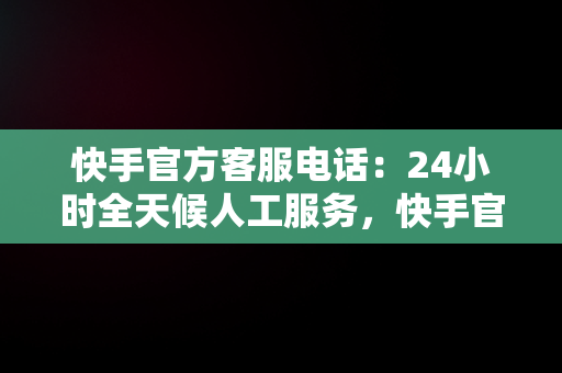 快手官方客服电话：24小时全天候人工服务，快手官方客服电话24小时人工服务中草药木仁 