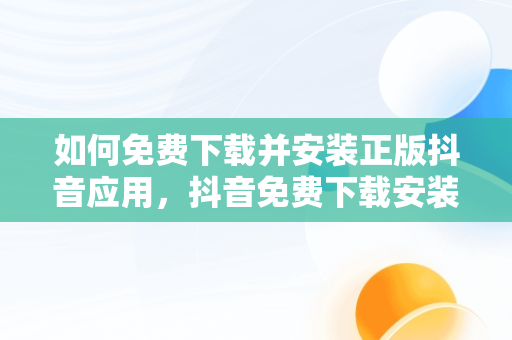 如何免费下载并安装正版抖音应用，抖音免费下载安装官方最新版 