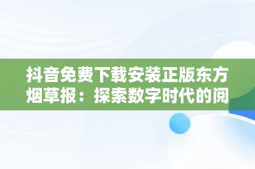 抖音免费下载安装正版东方烟草报：探索数字时代的阅读新风尚，东方烟草报抖音公众号 