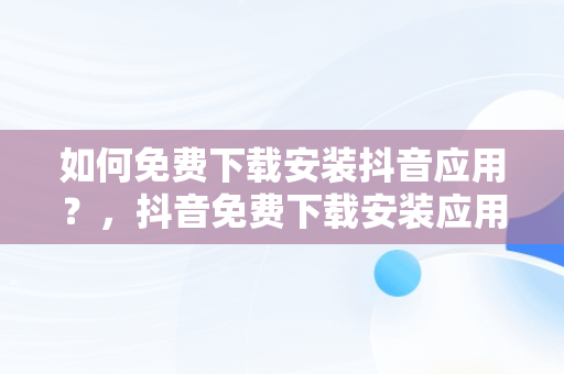 如何免费下载安装抖音应用？，抖音免费下载安装应用最新版 