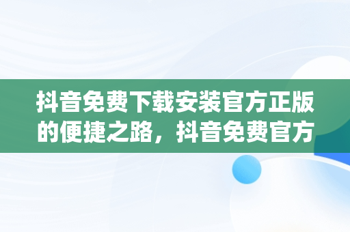 抖音免费下载安装官方正版的便捷之路，抖音免费官方下载安装 app 