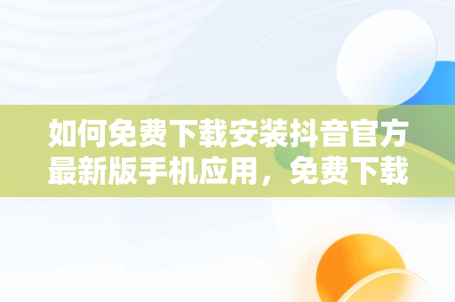 如何免费下载安装抖音官方最新版手机应用，免费下载官方正版抖音 