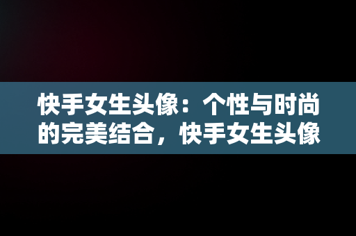 快手女生头像：个性与时尚的完美结合，快手女生头像清新可爱 