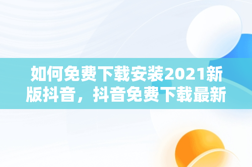 如何免费下载安装2021新版抖音，抖音免费下载最新版 