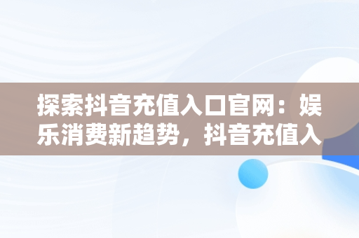 探索抖音充值入口官网：娱乐消费新趋势，抖音充值入口官网登录 