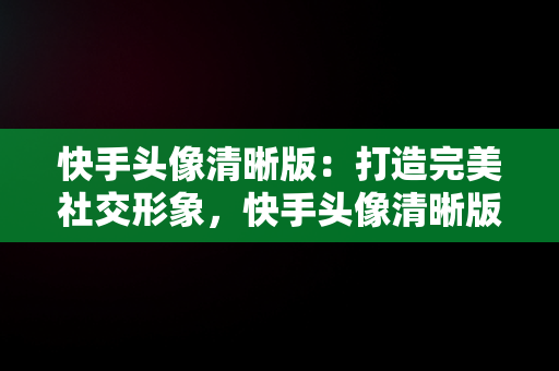 快手头像清晰版：打造完美社交形象，快手头像清晰版怎么弄 