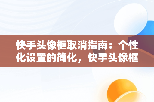 快手头像框取消指南：个性化设置的简化，快手头像框怎么取消绑定 