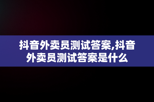 抖音外卖员测试答案,抖音外卖员测试答案是什么