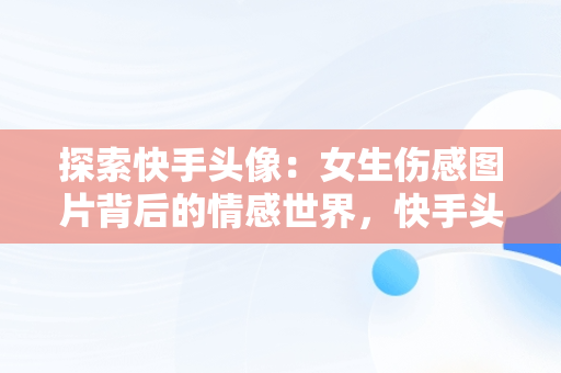 探索快手头像：女生伤感图片背后的情感世界，快手头像图片2021最火爆伤感 