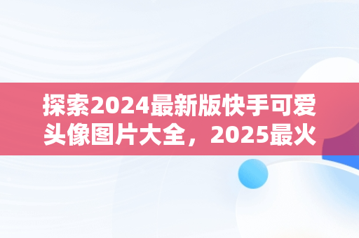 探索2024最新版快手可爱头像图片大全，2025最火微信头像 