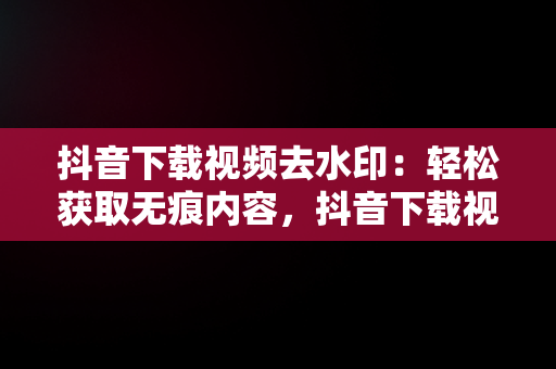 抖音下载视频去水印：轻松获取无痕内容，抖音下载视频去水印怎么设置 