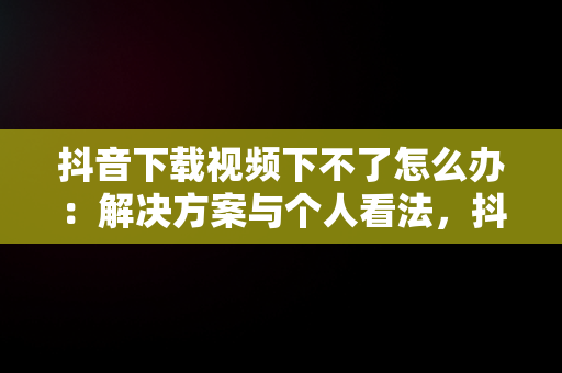 抖音下载视频下不了怎么办：解决方案与个人看法，抖音上面视频下载不了 