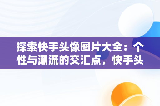 探索快手头像图片大全：个性与潮流的交汇点，快手头像图片大全 唯美 