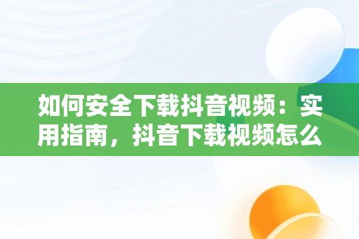 如何安全下载抖音视频：实用指南，抖音下载视频怎么下 