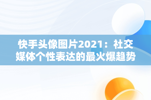 快手头像图片2021：社交媒体个性表达的最火爆趋势，快手头像图片2021最火爆女 