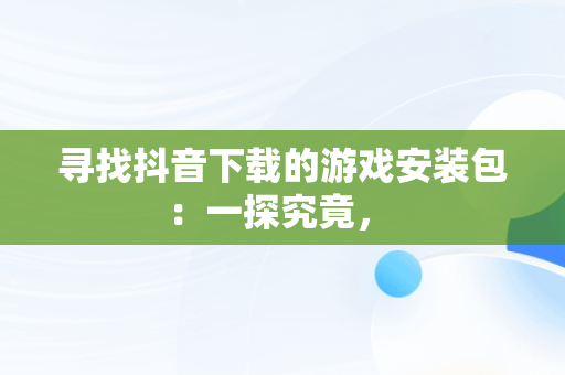 寻找抖音下载的游戏安装包：一探究竟， 