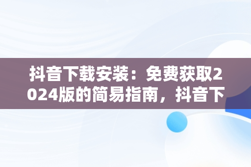 抖音下载安装：免费获取2024版的简易指南，抖音下载安装免费下载2023,重新下载一个抖音 