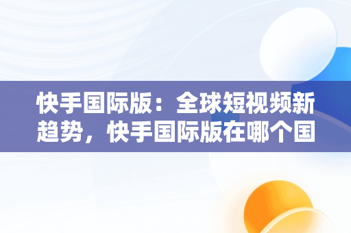 快手国际版：全球短视频新趋势，快手国际版在哪个国家可以使用? 