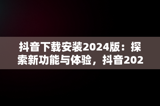 抖音下载安装2024版：探索新功能与体验，抖音2020版下载 