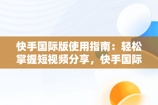 快手国际版使用指南：轻松掌握短视频分享，快手国际版怎么使用微信登录 