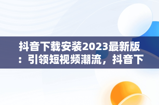 抖音下载安装2023最新版：引领短视频潮流，抖音下载安装2023最新版官网 