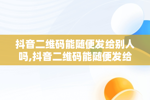 抖音二维码能随便发给别人吗,抖音二维码能随便发给别人吗安全吗