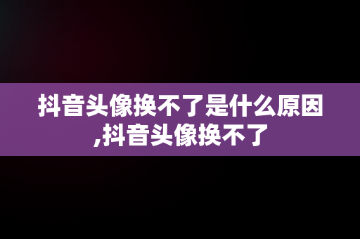 抖音头像换不了是什么原因,抖音头像换不了