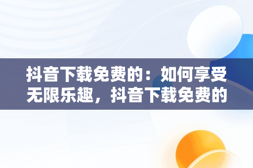 抖音下载免费的：如何享受无限乐趣，抖音下载免费的软件 