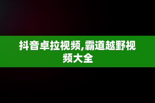 抖音卓拉视频,霸道越野视频大全