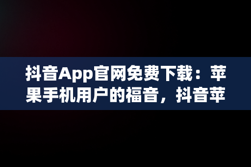 抖音App官网免费下载：苹果手机用户的福音，抖音苹果官方下载 