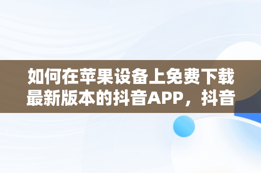 如何在苹果设备上免费下载最新版本的抖音APP，抖音. 免费 下载苹果版 