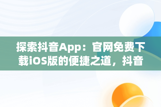 探索抖音App：官网免费下载iOS版的便捷之道，抖音官网下载 免费苹果 