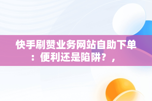 快手刷赞业务网站自助下单：便利还是陷阱？， 