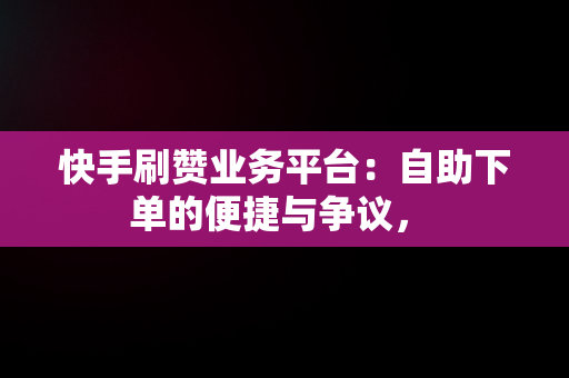 快手刷赞业务平台：自助下单的便捷与争议， 
