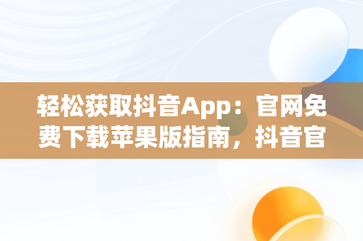 轻松获取抖音App：官网免费下载苹果版指南，抖音官网下载 免费苹果 