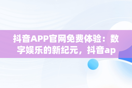 抖音APP官网免费体验：数字娱乐的新纪元，抖音app官网免费测评 