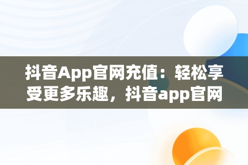 抖音App官网充值：轻松享受更多乐趣，抖音app官网充值是真的吗 