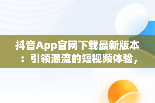 抖音App官网下载最新版本：引领潮流的短视频体验，抖音app官网下载最新版本安装 