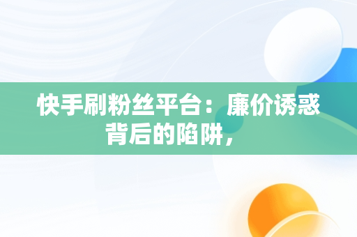 快手刷粉丝平台：廉价诱惑背后的陷阱， 