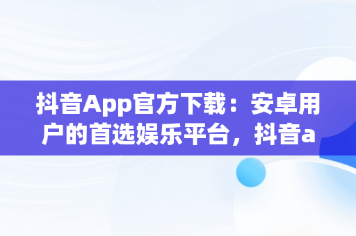 抖音App官方下载：安卓用户的首选娱乐平台，抖音app官网下载安卓苹果 