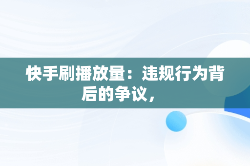 快手刷播放量：违规行为背后的争议， 