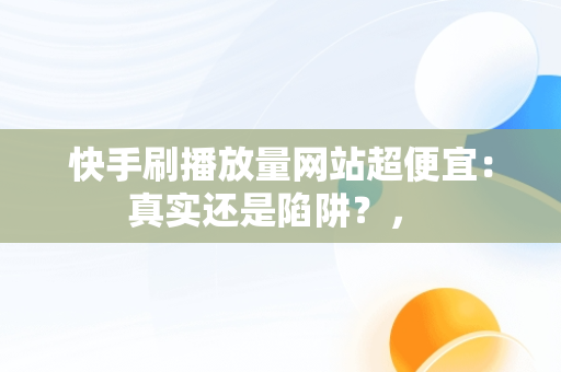 快手刷播放量网站超便宜：真实还是陷阱？， 