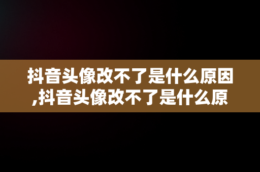 抖音头像改不了是什么原因,抖音头像改不了是什么原因造成的