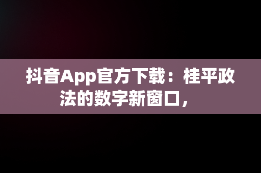 抖音App官方下载：桂平政法的数字新窗口， 