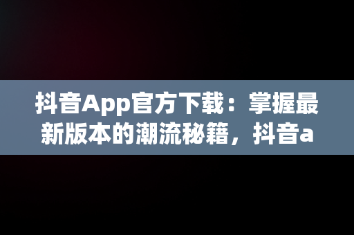 抖音App官方下载：掌握最新版本的潮流秘籍，抖音app官方下载最新版本安装 
